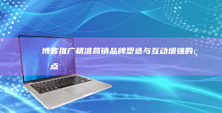 博客推广：精准营销、品牌塑造与互动增强的特点解析